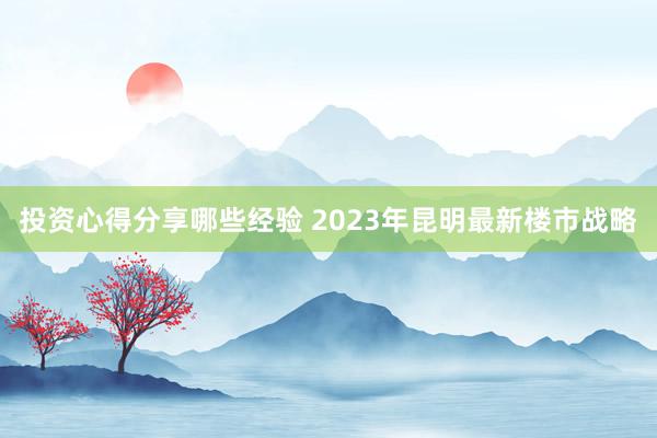 投资心得分享哪些经验 2023年昆明最新楼市战略