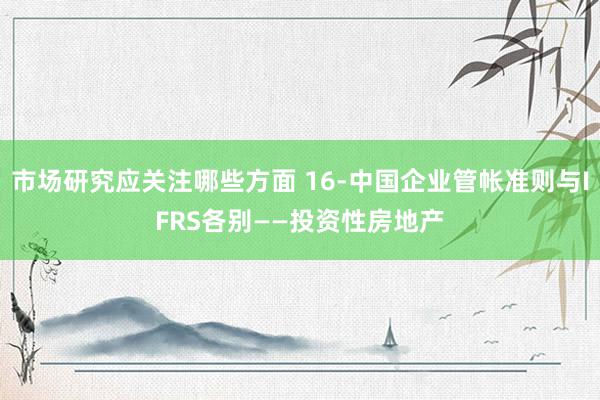 市场研究应关注哪些方面 16-中国企业管帐准则与IFRS各别——投资性房地产