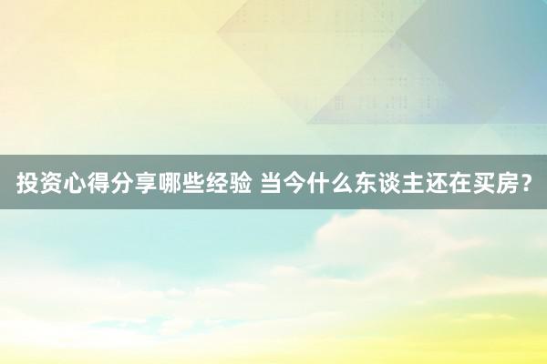 投资心得分享哪些经验 当今什么东谈主还在买房？