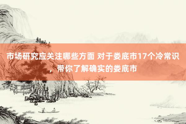 市场研究应关注哪些方面 对于娄底市17个冷常识，带你了解确实的娄底市