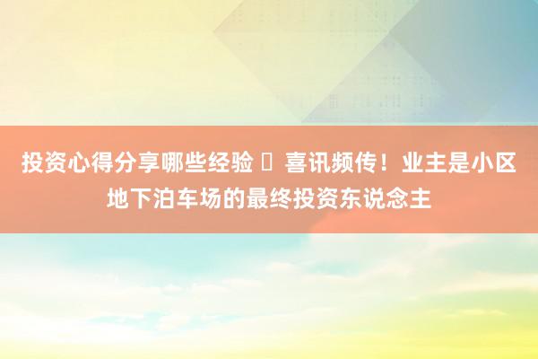 投资心得分享哪些经验 ​喜讯频传！业主是小区地下泊车场的最终投资东说念主