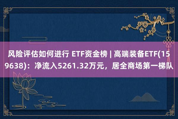 风险评估如何进行 ETF资金榜 | 高端装备ETF(159638)：净流入5261.32万元，居全商场第一梯队