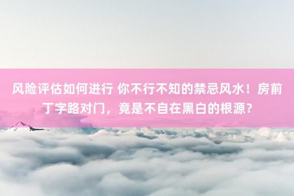 风险评估如何进行 你不行不知的禁忌风水！房前丁字路对门，竟是不自在黑白的根源？