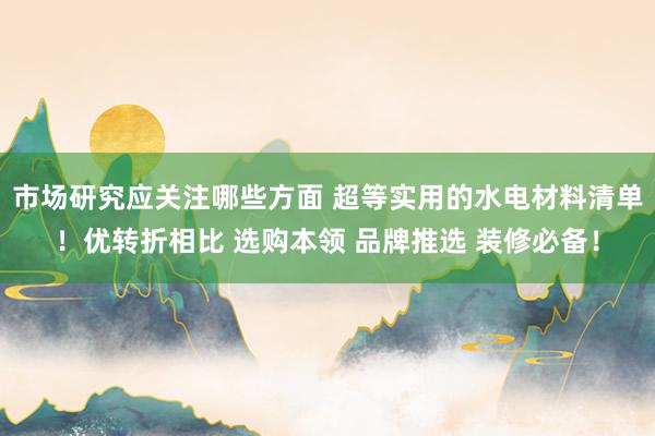 市场研究应关注哪些方面 超等实用的水电材料清单！优转折相比 选购本领 品牌推选 装修必备！