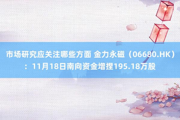 市场研究应关注哪些方面 金力永磁（06680.HK）：11月18日南向资金增捏195.18万股