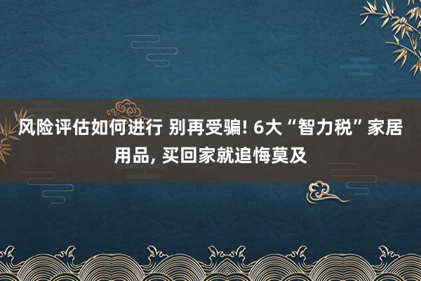 风险评估如何进行 别再受骗! 6大“智力税”家居用品, 买回家就追悔莫及