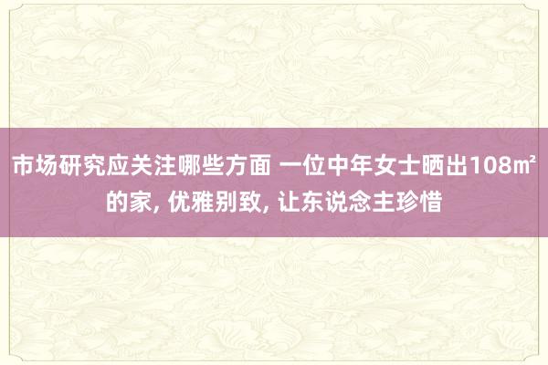 市场研究应关注哪些方面 一位中年女士晒出108㎡的家, 优雅别致, 让东说念主珍惜