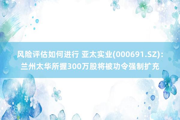 风险评估如何进行 亚太实业(000691.SZ)：兰州太华所握300万股将被功令强制扩充