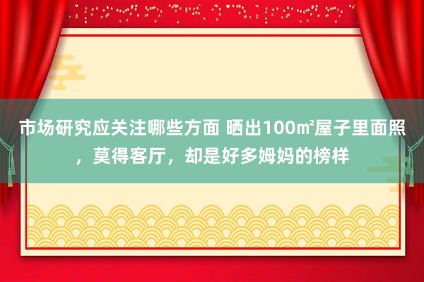 市场研究应关注哪些方面 晒出100㎡屋子里面照，莫得客厅，却是好多姆妈的榜样