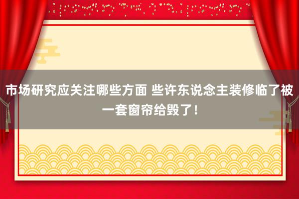 市场研究应关注哪些方面 些许东说念主装修临了被一套窗帘给毁了！