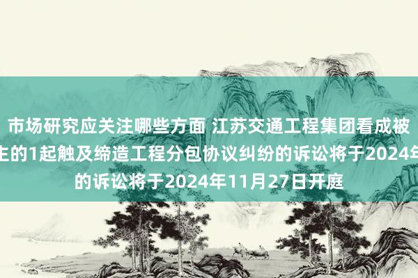 市场研究应关注哪些方面 江苏交通工程集团看成被告/被上诉东谈主的1起触及缔造工程分包协议纠纷的诉讼将于2024年11月27日开庭