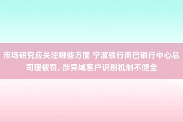 市场研究应关注哪些方面 宁波银行而已银行中心总司理被罚, 涉异域客户识别机制不健全