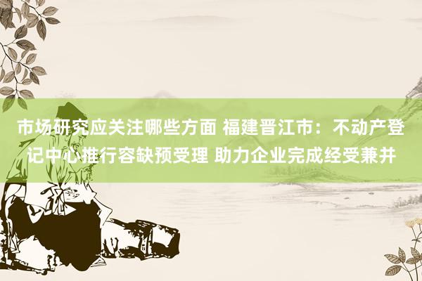 市场研究应关注哪些方面 福建晋江市：不动产登记中心推行容缺预受理 助力企业完成经受兼并