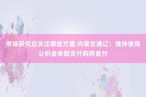 市场研究应关注哪些方面 内蒙古通辽：维持使用公积金余额支付购房首付