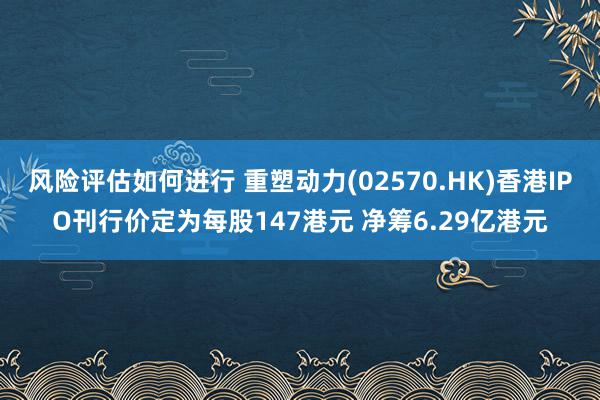 风险评估如何进行 重塑动力(02570.HK)香港IPO刊行价定为每股147港元 净筹6.29亿港元