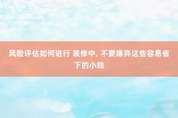 风险评估如何进行 装修中, 不要嫌弃这些容易省下的小钱