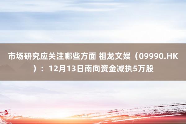 市场研究应关注哪些方面 祖龙文娱（09990.HK）：12月13日南向资金减执5万股