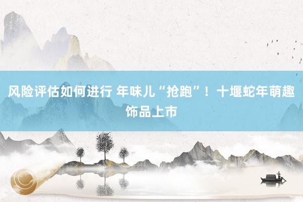 风险评估如何进行 年味儿“抢跑”！十堰蛇年萌趣饰品上市