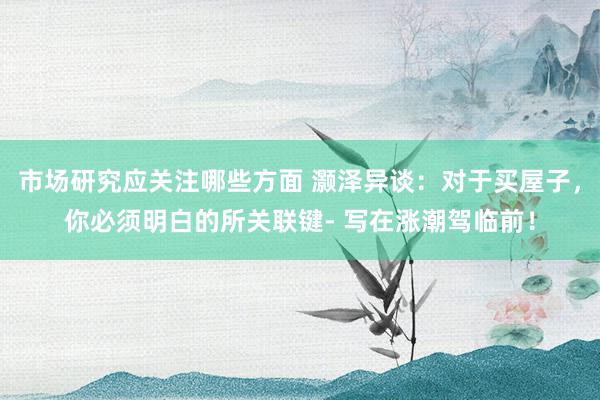 市场研究应关注哪些方面 灏泽异谈：对于买屋子，你必须明白的所关联键- 写在涨潮驾临前！