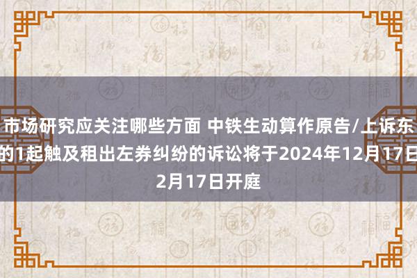 市场研究应关注哪些方面 中铁生动算作原告/上诉东谈主的1起触及租出左券纠纷的诉讼将于2024年12月17日开庭