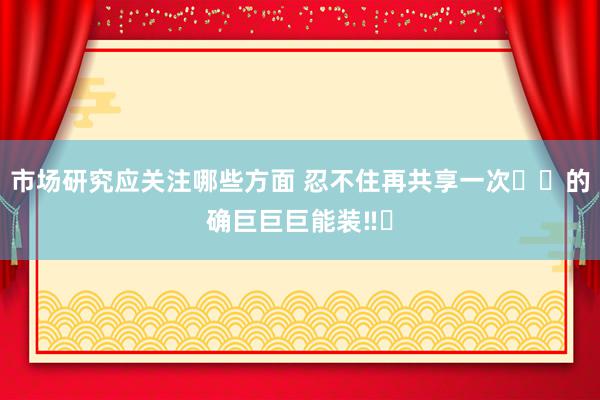 市场研究应关注哪些方面 忍不住再共享一次❗️的确巨巨巨能装‼️