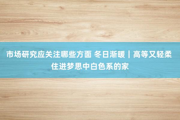 市场研究应关注哪些方面 冬日渐暖｜高等又轻柔 住进梦思中白色系的家