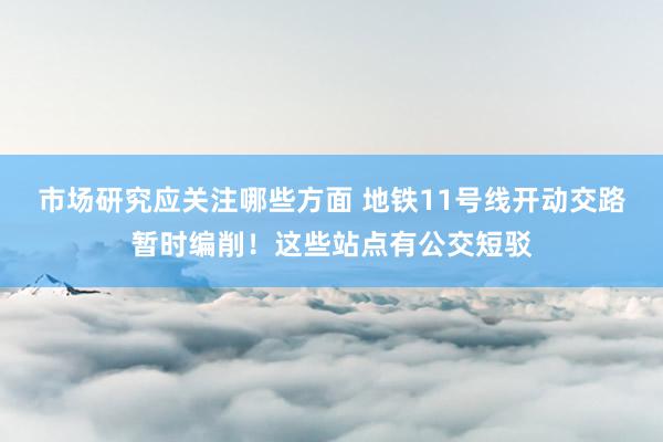 市场研究应关注哪些方面 地铁11号线开动交路暂时编削！这些站点有公交短驳