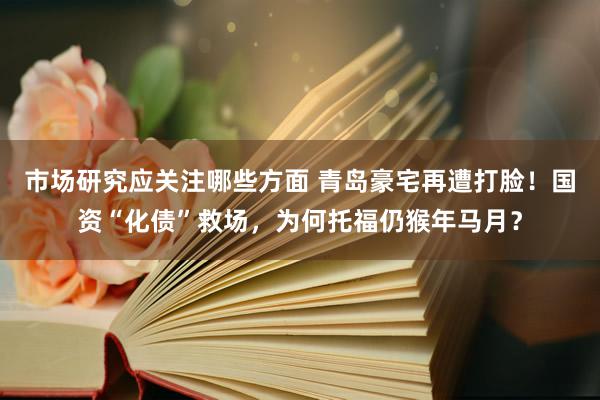 市场研究应关注哪些方面 青岛豪宅再遭打脸！国资“化债”救场，为何托福仍猴年马月？