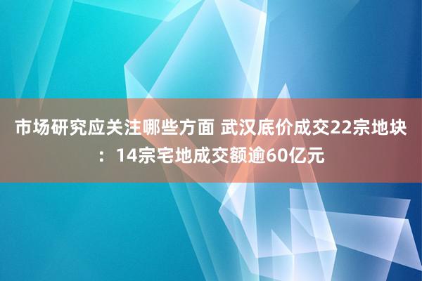 市场研究应关注哪些方面 武汉底价成交22宗地块：14宗宅地成交额逾60亿元