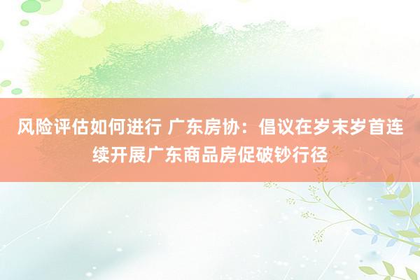 风险评估如何进行 广东房协：倡议在岁末岁首连续开展广东商品房促破钞行径