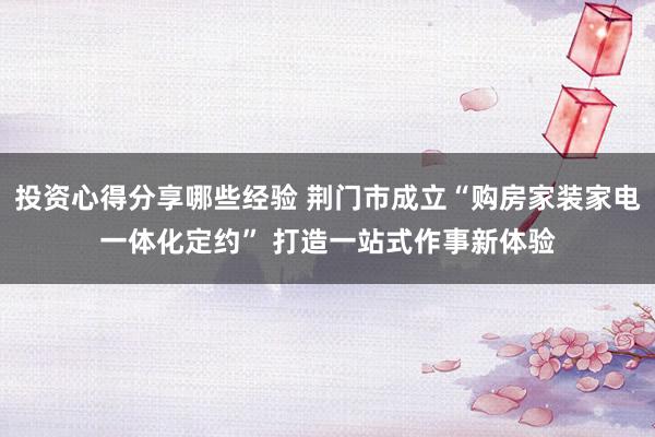 投资心得分享哪些经验 荆门市成立“购房家装家电一体化定约” 打造一站式作事新体验