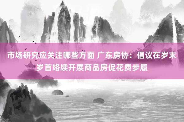 市场研究应关注哪些方面 广东房协：倡议在岁末岁首络续开展商品房促花费步履