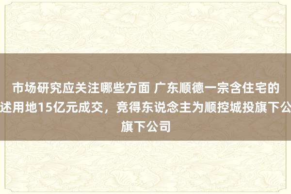 市场研究应关注哪些方面 广东顺德一宗含住宅的概述用地15亿元成交，竞得东说念主为顺控城投旗下公司