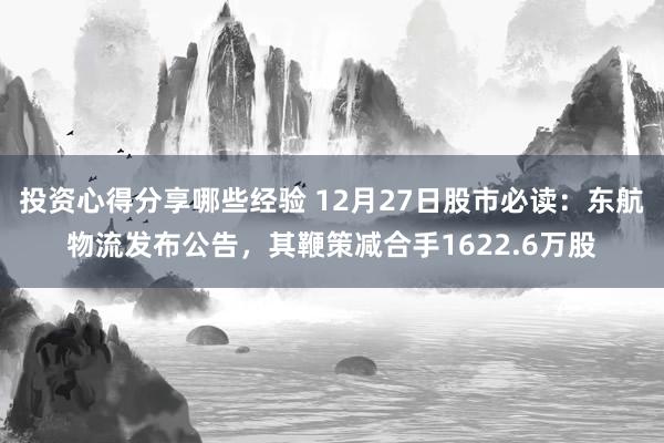 投资心得分享哪些经验 12月27日股市必读：东航物流发布公告，其鞭策减合手1622.6万股