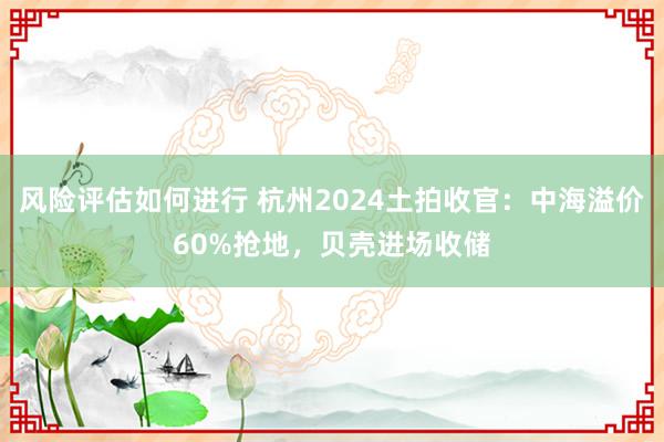 风险评估如何进行 杭州2024土拍收官：中海溢价60%抢地，贝壳进场收储