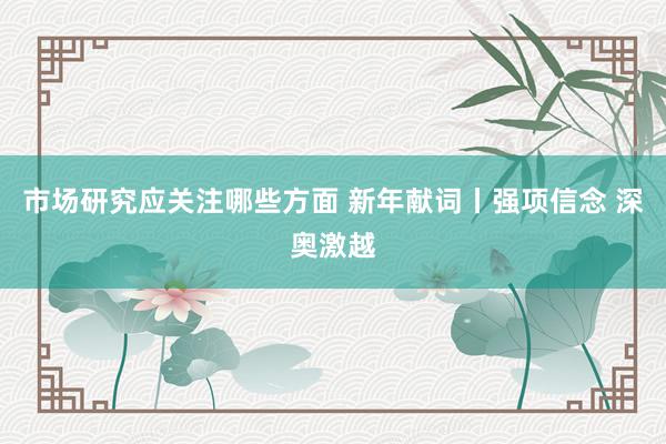 市场研究应关注哪些方面 新年献词丨强项信念 深奥激越