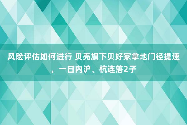 风险评估如何进行 贝壳旗下贝好家拿地门径提速，一日内沪、杭连落2子