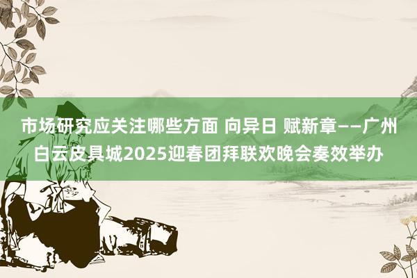 市场研究应关注哪些方面 向异日 赋新章——广州白云皮具城2025迎春团拜联欢晚会奏效举办