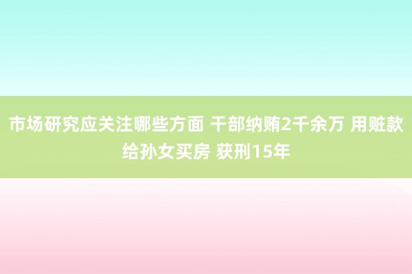 市场研究应关注哪些方面 干部纳贿2千余万 用赃款给孙女买房 获刑15年