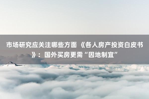 市场研究应关注哪些方面 《各人房产投资白皮书》：国外买房更需“因地制宜”