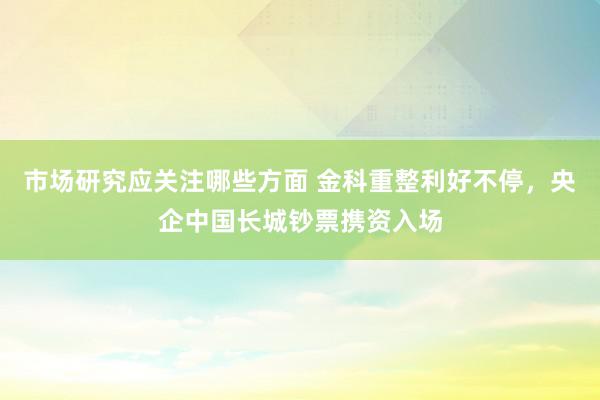 市场研究应关注哪些方面 金科重整利好不停，央企中国长城钞票携资入场