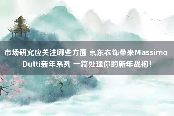 市场研究应关注哪些方面 京东衣饰带来Massimo Dutti新年系列 一篇处理你的新年战袍！