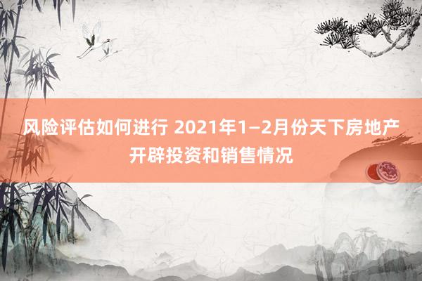 风险评估如何进行 2021年1—2月份天下房地产开辟投资和销售情况