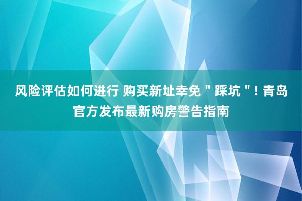 风险评估如何进行 购买新址幸免＂踩坑＂! 青岛官方发布最新购房警告指南