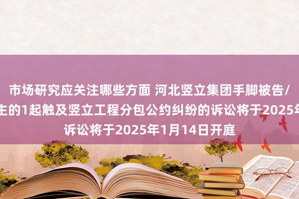 市场研究应关注哪些方面 河北竖立集团手脚被告/被上诉东说念主的1起触及竖立工程分包公约纠纷的诉讼将于2025年1月14日开庭