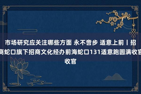 市场研究应关注哪些方面 永不啻步 适意上前丨招商蛇口旗下招商文化经办前海蛇口131适意跑圆满收官