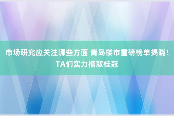 市场研究应关注哪些方面 青岛楼市重磅榜单揭晓！TA们实力摘取桂冠