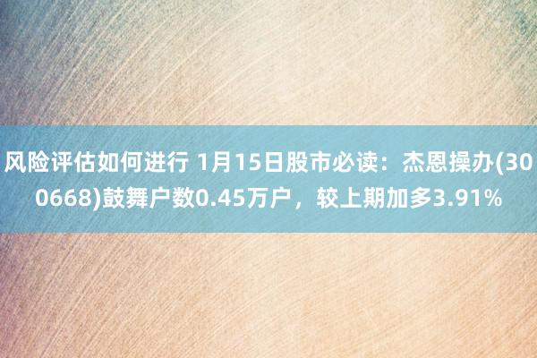 风险评估如何进行 1月15日股市必读：杰恩操办(300668)鼓舞户数0.45万户，较上期加多3.91%