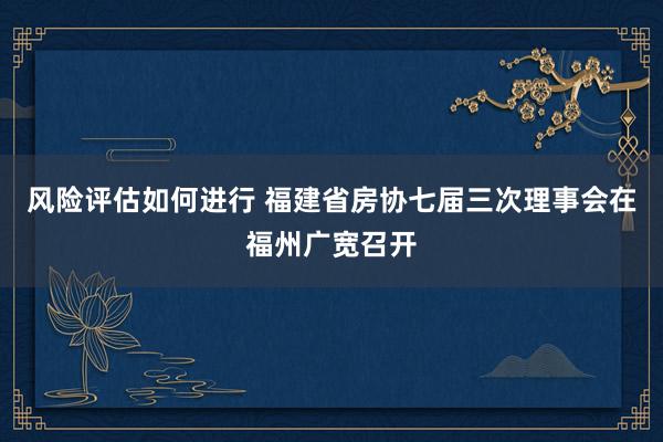 风险评估如何进行 福建省房协七届三次理事会在福州广宽召开