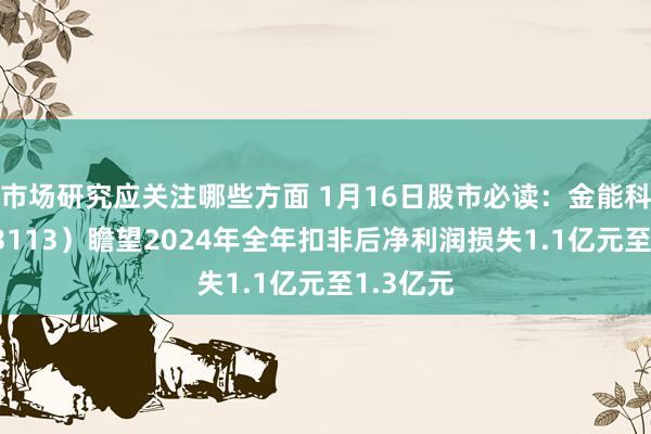 市场研究应关注哪些方面 1月16日股市必读：金能科技（603113）瞻望2024年全年扣非后净利润损失1.1亿元至1.3亿元